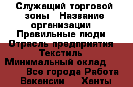 Служащий торговой зоны › Название организации ­ Правильные люди › Отрасль предприятия ­ Текстиль › Минимальный оклад ­ 29 000 - Все города Работа » Вакансии   . Ханты-Мансийский,Белоярский г.